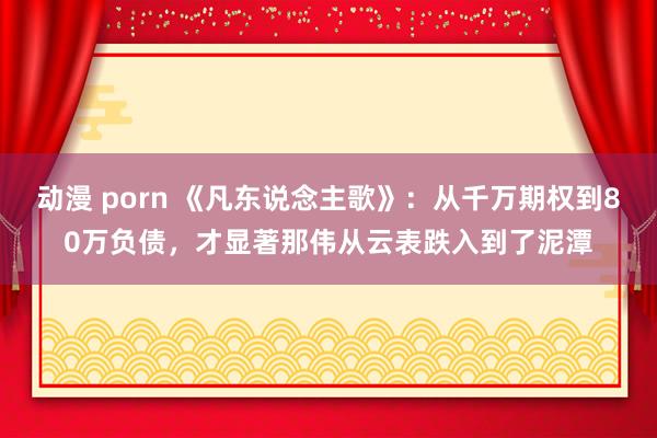 动漫 porn 《凡东说念主歌》：从千万期权到80万负债，才显著那伟从云表跌入到了泥潭