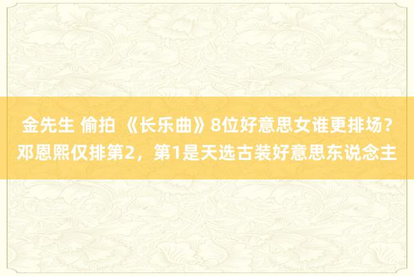 金先生 偷拍 《长乐曲》8位好意思女谁更排场？邓恩熙仅排第2，第1是天选古装好意思东说念主