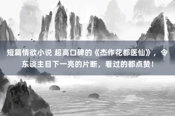 短篇情欲小说 超高口碑的《杰作花都医仙》，令东谈主目下一亮的片断，看过的都点赞！