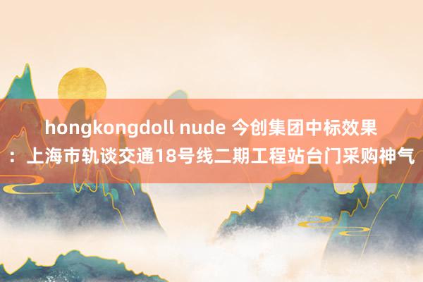 hongkongdoll nude 今创集团中标效果：上海市轨谈交通18号线二期工程站台门采购神气