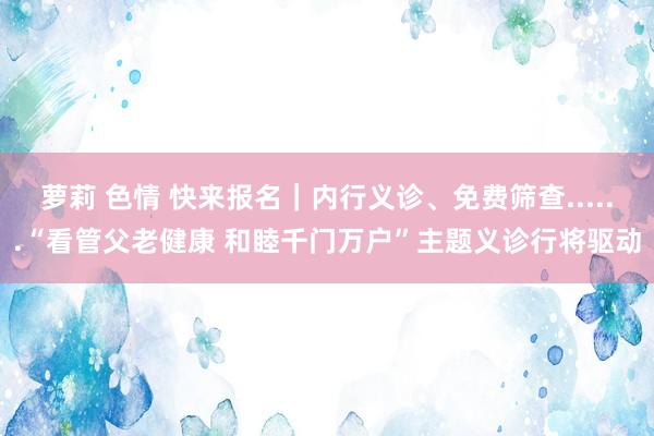 萝莉 色情 快来报名｜内行义诊、免费筛查......“看管父老健康 和睦千门万户”主题义诊行将驱动