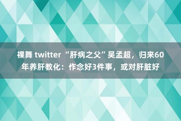 裸舞 twitter “肝病之父”吴孟超，归来60年养肝教化：作念好3件事，或对肝脏好