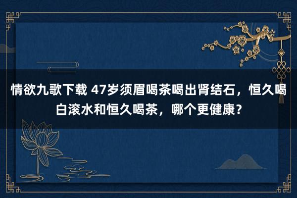 情欲九歌下载 47岁须眉喝茶喝出肾结石，恒久喝白滚水和恒久喝茶，哪个更健康？