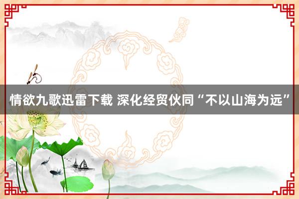 情欲九歌迅雷下载 深化经贸伙同“不以山海为远”