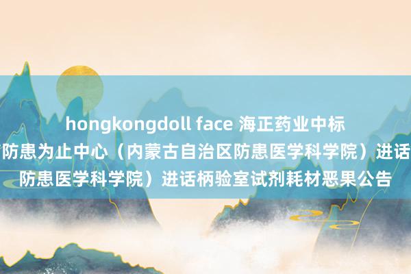 hongkongdoll face 海正药业中标恶果：内蒙古自治区疾病防患为止中心（内蒙古自治区防患医学科学院）进话柄验室试剂耗材恶果公告