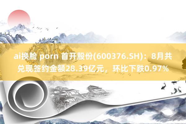 ai换脸 porn 首开股份(600376.SH)：8月共兑现签约金额28.39亿元，环比下跌0.97%