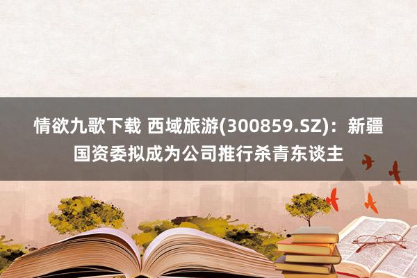 情欲九歌下载 西域旅游(300859.SZ)：新疆国资委拟成为公司推行杀青东谈主