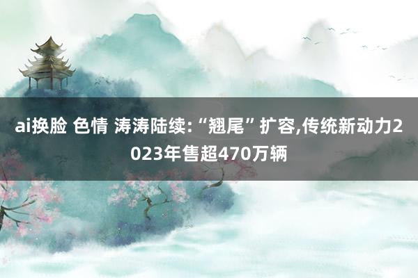 ai换脸 色情 涛涛陆续:“翘尾”扩容，传统新动力2023年售超470万辆