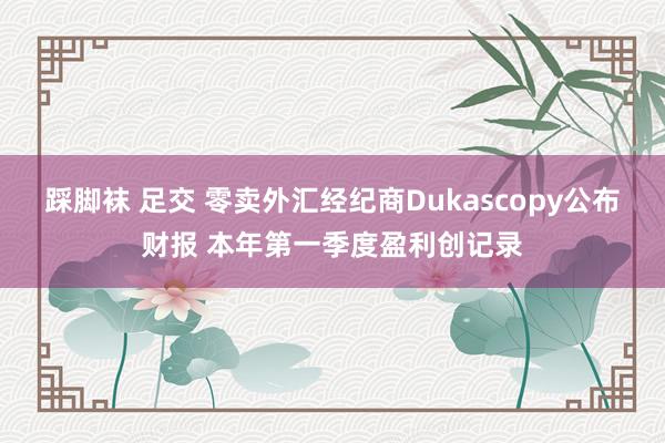 踩脚袜 足交 零卖外汇经纪商Dukascopy公布财报 本年第一季度盈利创记录