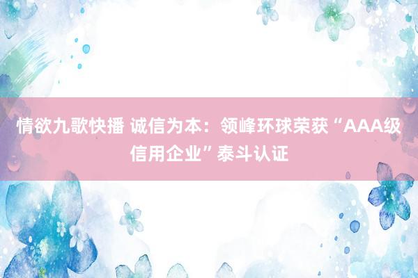 情欲九歌快播 诚信为本：领峰环球荣获“AAA级信用企业”泰斗认证