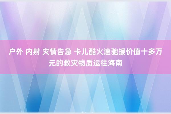 户外 内射 灾情告急 卡儿酷火速驰援价值十多万元的救灾物质运往海南