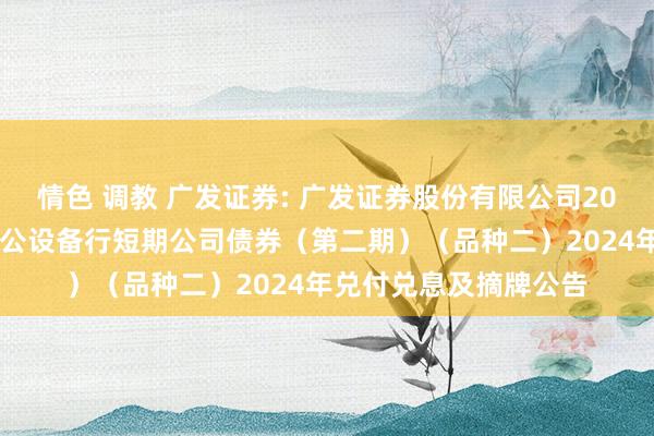 情色 调教 广发证券: 广发证券股份有限公司2024年面向专科投资者公设备行短期公司债券（第二期）（品种二）2024年兑付兑息及摘牌公告