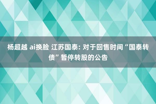 杨超越 ai换脸 江苏国泰: 对于回售时间“国泰转债”暂停转股的公告