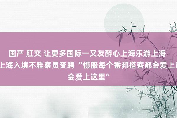 国产 肛交 让更多国际一又友醉心上海乐游上海 首批上海入境不雅察员受聘 “慑服每个番邦搭客都会爱上这里”