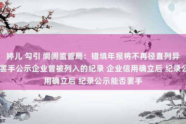 婷儿 勾引 阛阓监管局：错填年报将不再径直列异 正积极激动罢手公示企业曾被列入的纪录 企业信用确立后 纪录公示能否罢手