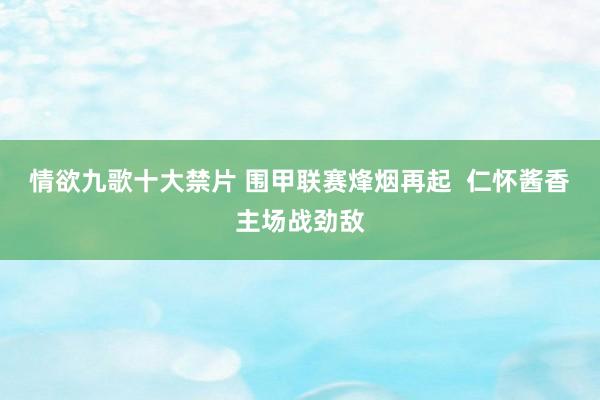 情欲九歌十大禁片 围甲联赛烽烟再起  仁怀酱香主场战劲敌