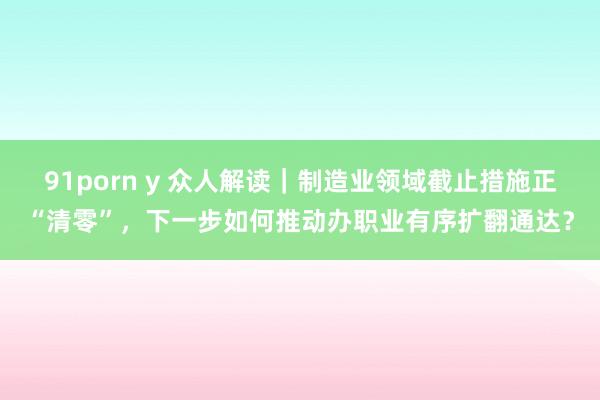 91porn y 众人解读｜制造业领域截止措施正“清零”，下一步如何推动办职业有序扩翻通达？