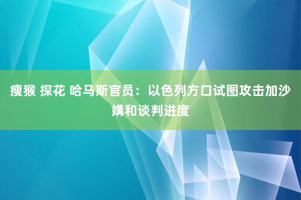 瘦猴 探花 哈马斯官员：以色列方口试图攻击加沙媾和谈判进度