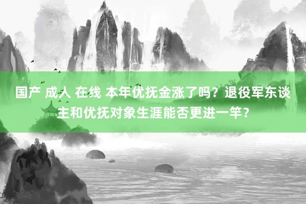 国产 成人 在线 本年优抚金涨了吗？退役军东谈主和优抚对象生涯能否更进一竿？