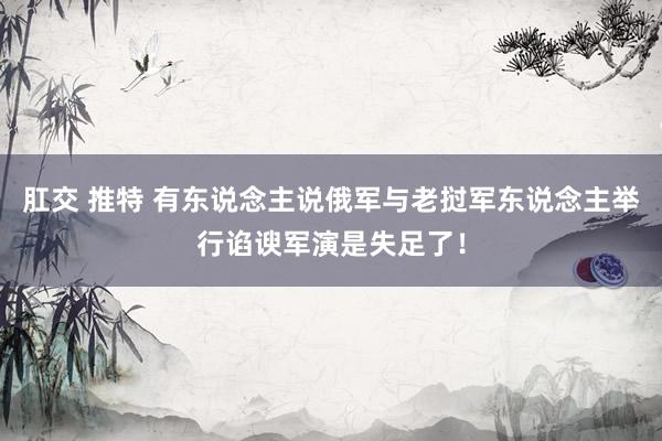 肛交 推特 有东说念主说俄军与老挝军东说念主举行谄谀军演是失足了！