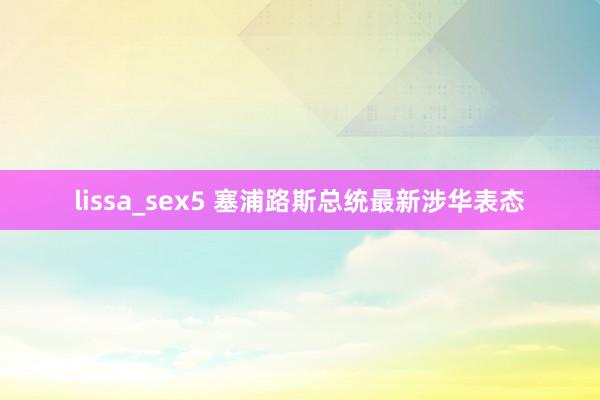 lissa_sex5 塞浦路斯总统最新涉华表态