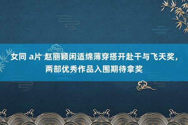 女同 a片 赵丽颖闲适绵薄穿搭开赴干与飞天奖，两部优秀作品入围期待拿奖