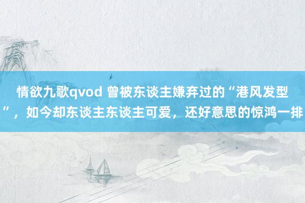 情欲九歌qvod 曾被东谈主嫌弃过的“港风发型”，如今却东谈主东谈主可爱，还好意思的惊鸿一排