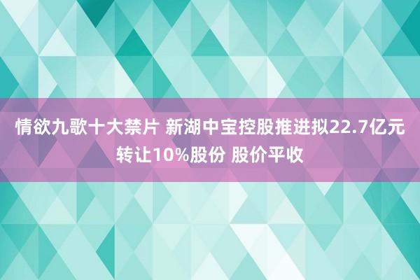 情欲九歌十大禁片 新湖中宝控股推进拟22.7亿元转让10%股份 股价平收