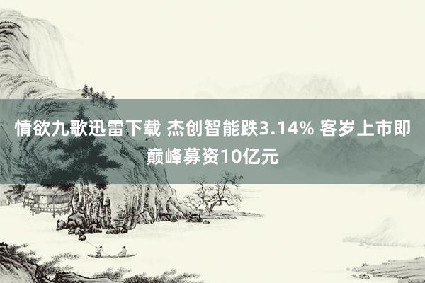 情欲九歌迅雷下载 杰创智能跌3.14% 客岁上市即巅峰募资10亿元