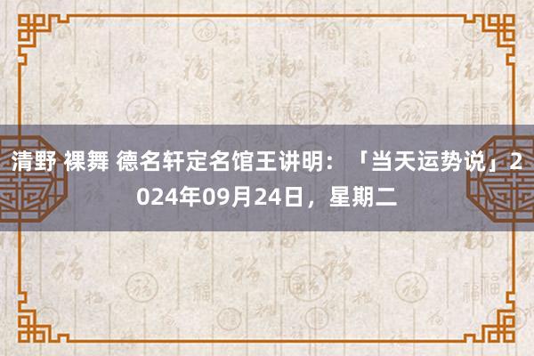 清野 裸舞 德名轩定名馆王讲明：「当天运势说」2024年09月24日，星期二