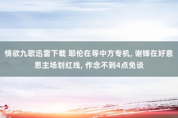 情欲九歌迅雷下载 耶伦在等中方专机， 谢锋在好意思主场划红线， 作念不到4点免谈