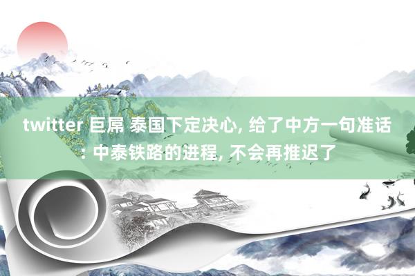 twitter 巨屌 泰国下定决心， 给了中方一句准话: 中泰铁路的进程， 不会再推迟了