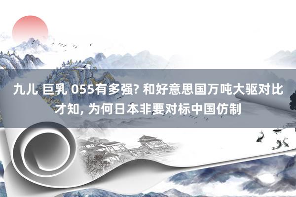 九儿 巨乳 055有多强? 和好意思国万吨大驱对比才知， 为何日本非要对标中国仿制