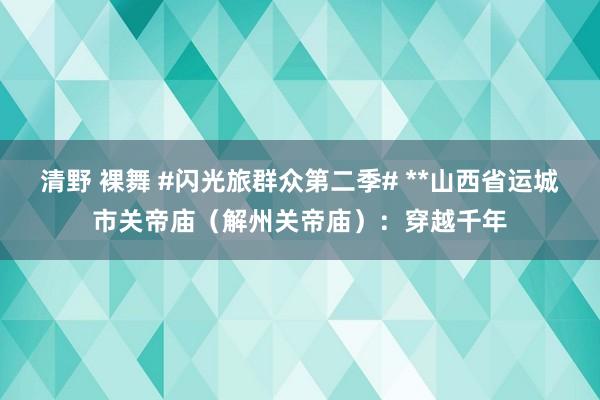 清野 裸舞 #闪光旅群众第二季# **山西省运城市关帝庙（解州关帝庙）：穿越千年