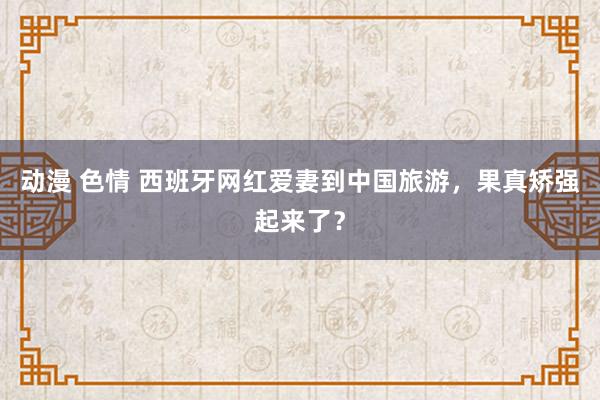 动漫 色情 西班牙网红爱妻到中国旅游，果真矫强起来了？