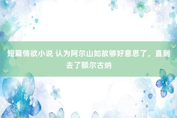 短篇情欲小说 认为阿尔山如故够好意思了，直到去了额尔古纳