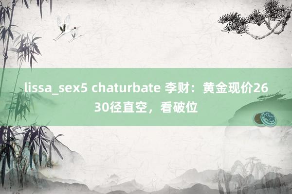 lissa_sex5 chaturbate 李财：黄金现价2630径直空，看破位