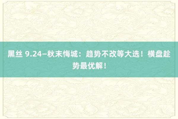 黑丝 9.24—秋末悔城：趋势不改等大选！横盘趁势最优解！