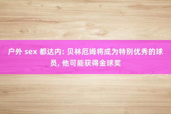 户外 sex 都达内: 贝林厄姆将成为特别优秀的球员， 他可能获得金球奖