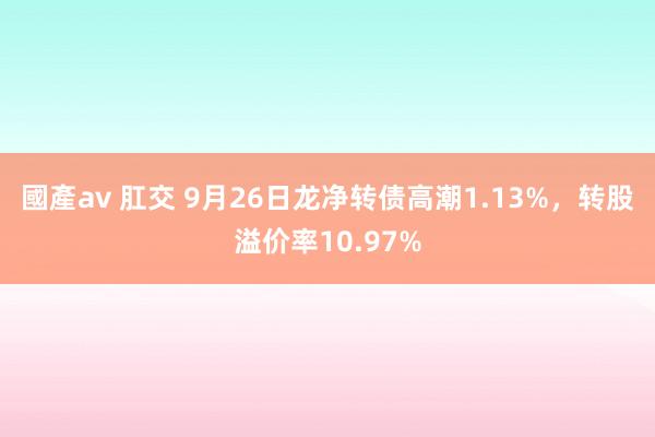 國產av 肛交 9月26日龙净转债高潮1.13%，转股溢价率10.97%