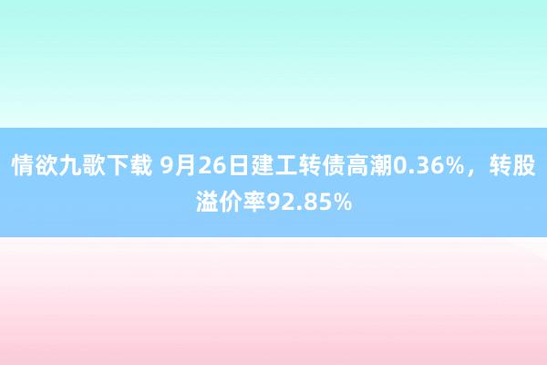 情欲九歌下载 9月26日建工转债高潮0.36%，转股溢价率92.85%