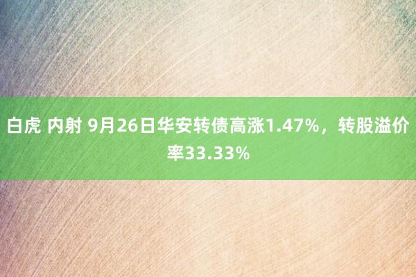 白虎 内射 9月26日华安转债高涨1.47%，转股溢价率33.33%