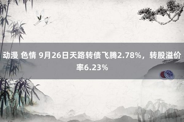 动漫 色情 9月26日天路转债飞腾2.78%，转股溢价率6.23%