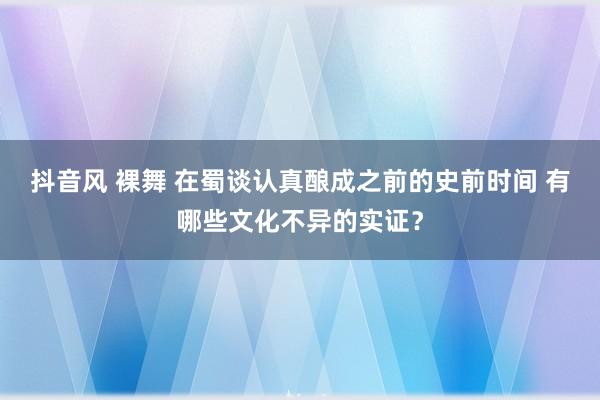 抖音风 裸舞 在蜀谈认真酿成之前的史前时间 有哪些文化不异的实证？