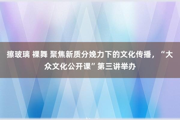 擦玻璃 裸舞 聚焦新质分娩力下的文化传播，“大众文化公开课”第三讲举办