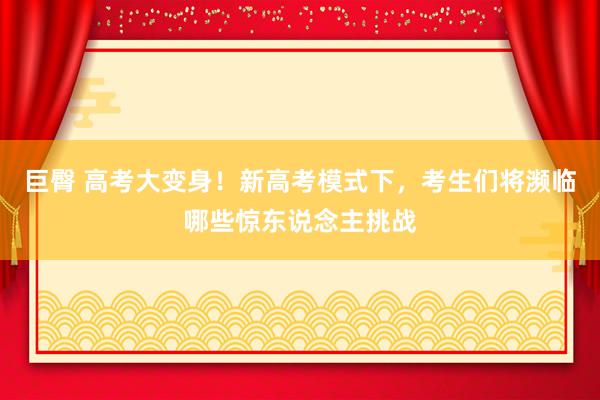 巨臀 高考大变身！新高考模式下，考生们将濒临哪些惊东说念主挑战