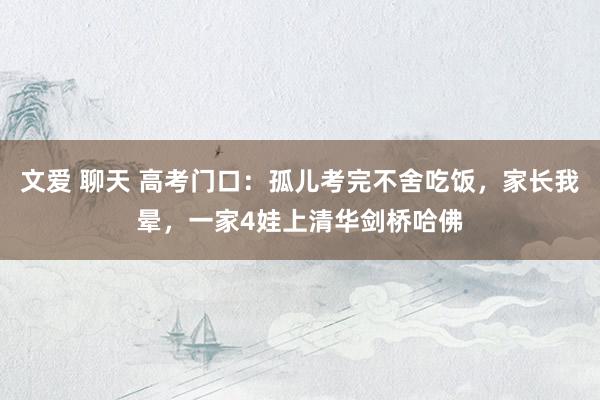 文爱 聊天 高考门口：孤儿考完不舍吃饭，家长我晕，一家4娃上清华剑桥哈佛