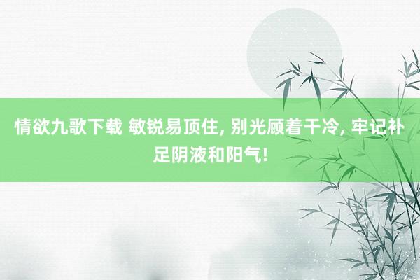 情欲九歌下载 敏锐易顶住， 别光顾着干冷， 牢记补足阴液和阳气!