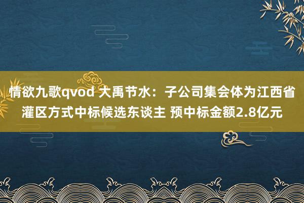 情欲九歌qvod 大禹节水：子公司集会体为江西省灌区方式中标候选东谈主 预中标金额2.8亿元