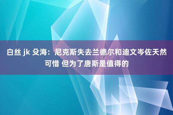 白丝 jk 殳海：尼克斯失去兰德尔和迪文岑佐天然可惜 但为了唐斯是值得的